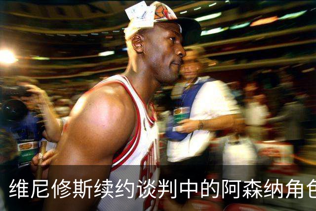 维尼修斯续约谈判中的阿森纳角色与策略分析